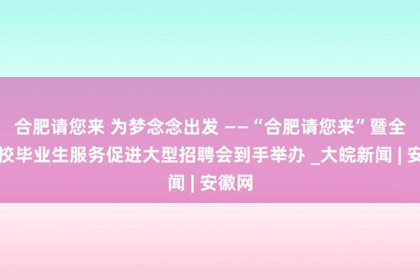 合肥请您来 为梦念念出发 ——“合肥请您来”暨全市高校毕业生服务促进大型招聘会到手举办 _大皖新闻 | 安徽网