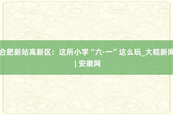 合肥新站高新区：这所小学“六·一”这么玩_大皖新闻 | 安徽网