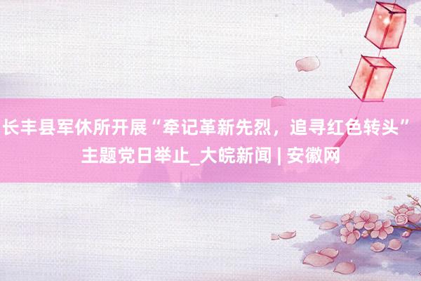 长丰县军休所开展“牵记革新先烈，追寻红色转头” 主题党日举止_大皖新闻 | 安徽网