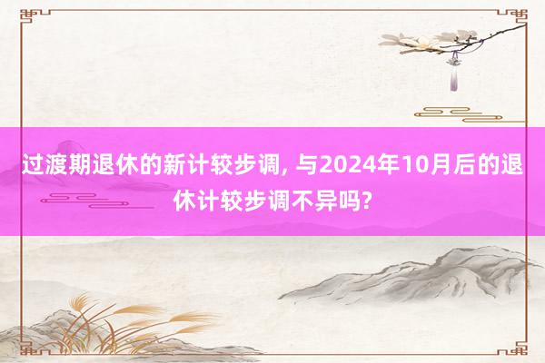 过渡期退休的新计较步调, 与2024年10月后的退休计较步调不异吗?