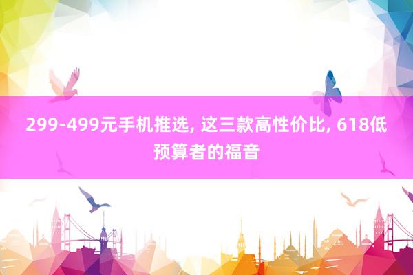 299-499元手机推选, 这三款高性价比, 618低预算者的福音