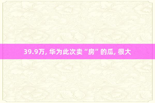 39.9万, 华为此次卖“房”的瓜, 很大