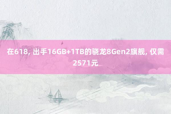 在618, 出手16GB+1TB的骁龙8Gen2旗舰, 仅需2571元