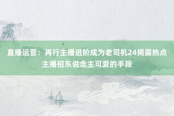 直播运营：再行主播进阶成为老司机24揭露热点主播招东说念主可爱的手段