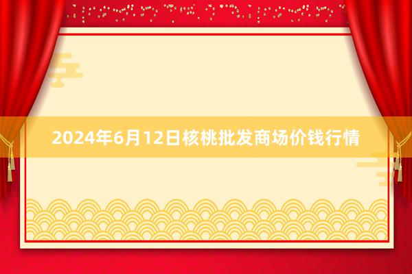 2024年6月12日核桃批发商场价钱行情