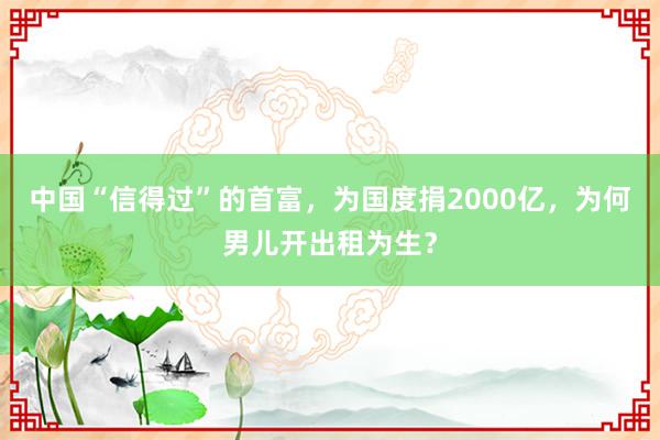 中国“信得过”的首富，为国度捐2000亿，为何男儿开出租为生？