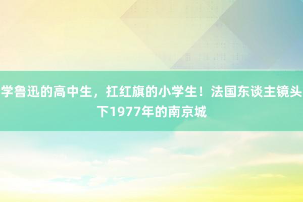 学鲁迅的高中生，扛红旗的小学生！法国东谈主镜头下1977年的南京城