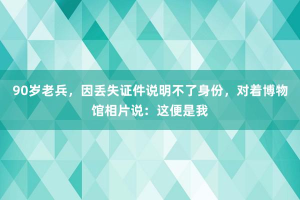 90岁老兵，因丢失证件说明不了身份，对着博物馆相片说：这便是我