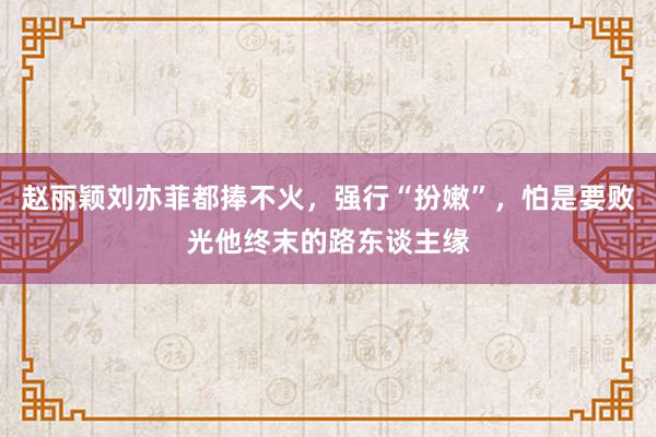 赵丽颖刘亦菲都捧不火，强行“扮嫩”，怕是要败光他终末的路东谈主缘