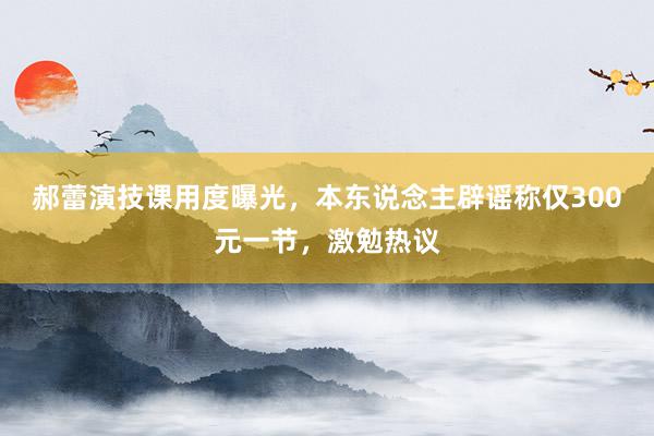 郝蕾演技课用度曝光，本东说念主辟谣称仅300元一节，激勉热议