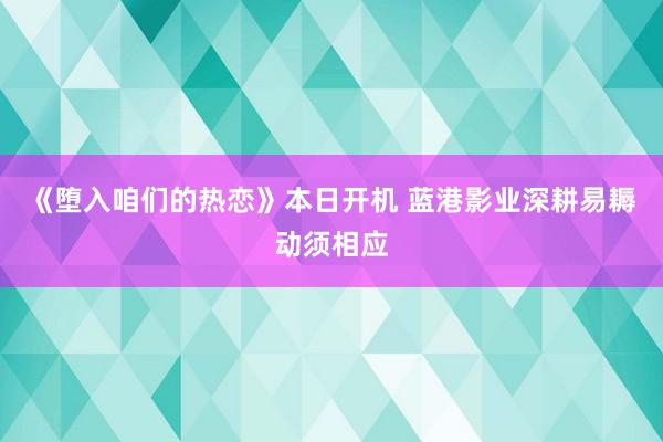 《堕入咱们的热恋》本日开机 蓝港影业深耕易耨动须相应