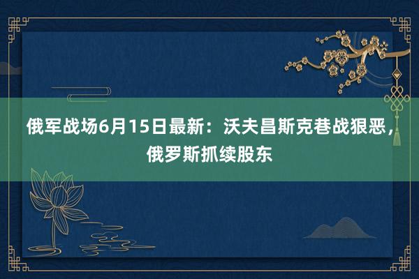 俄军战场6月15日最新：沃夫昌斯克巷战狠恶，俄罗斯抓续股东