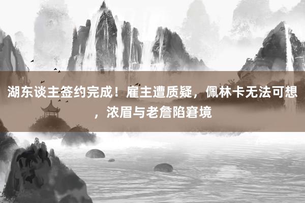 湖东谈主签约完成！雇主遭质疑，佩林卡无法可想，浓眉与老詹陷窘境