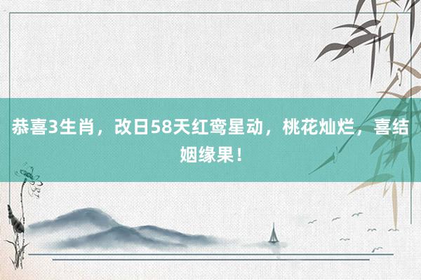 恭喜3生肖，改日58天红鸾星动，桃花灿烂，喜结姻缘果！