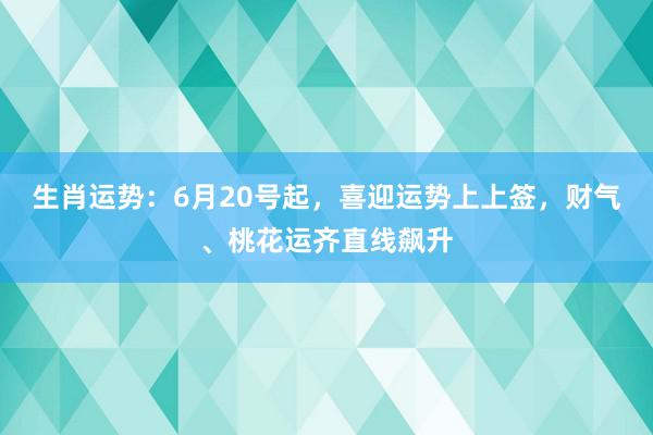 生肖运势：6月20号起，喜迎运势上上签，财气、桃花运齐直线飙升