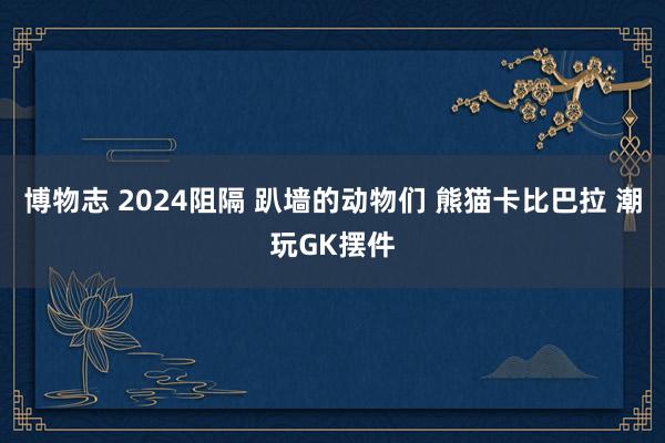 博物志 2024阻隔 趴墙的动物们 熊猫卡比巴拉 潮玩GK摆件