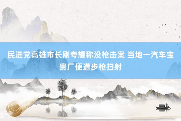 民进党高雄市长刚夸耀称没枪击案 当地一汽车宝贵厂便遭步枪扫射