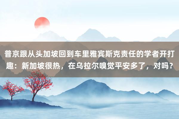 普京跟从头加坡回到车里雅宾斯克责任的学者开打趣：新加坡很热，在乌拉尔嗅觉平安多了，对吗？