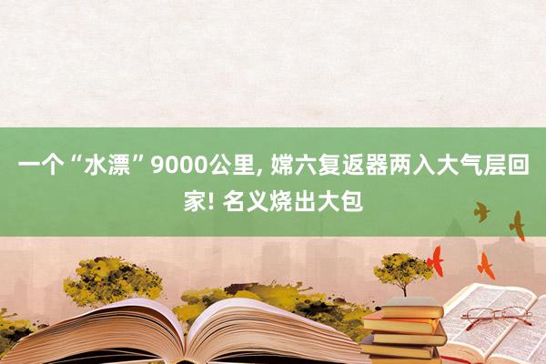 一个“水漂”9000公里, 嫦六复返器两入大气层回家! 名义烧出大包