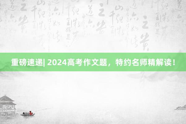 重磅速递| 2024高考作文题，特约名师精解读！