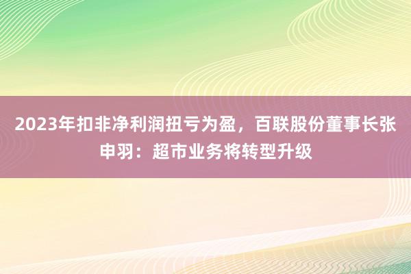 2023年扣非净利润扭亏为盈，百联股份董事长张申羽：超市业务将转型升级