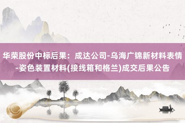 华荣股份中标后果：成达公司-乌海广锦新材料表情-姿色装置材料(接线箱和格兰)成交后果公告