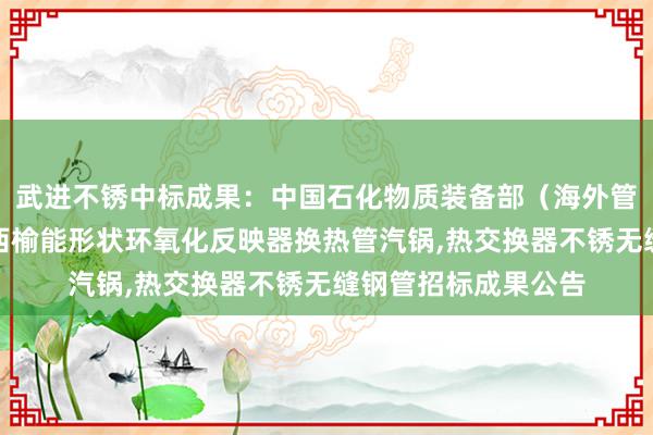 武进不锈中标成果：中国石化物质装备部（海外管事公司）南化机陕西榆能形状环氧化反映器换热管汽锅,热交换器不锈无缝钢管招标成果公告