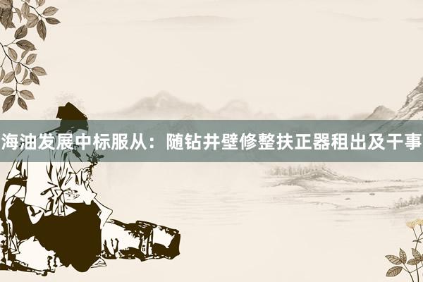 海油发展中标服从：随钻井壁修整扶正器租出及干事