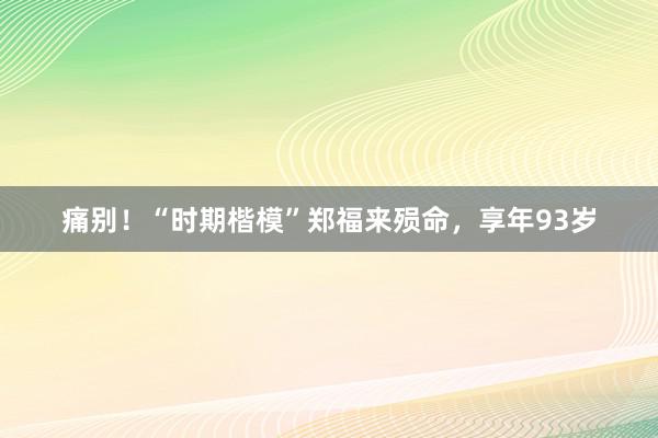 痛别！“时期楷模”郑福来殒命，享年93岁