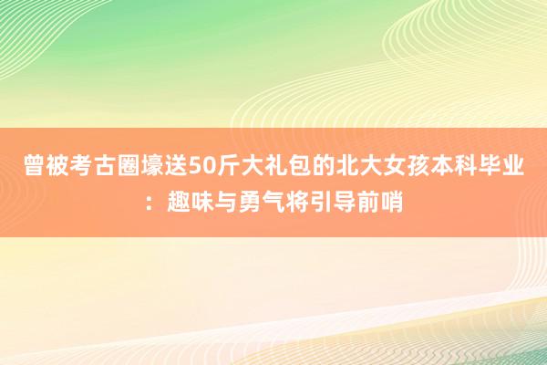 曾被考古圈壕送50斤大礼包的北大女孩本科毕业：趣味与勇气将引导前哨