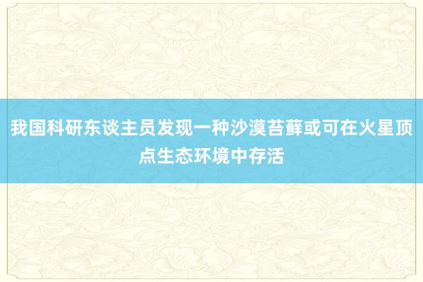 我国科研东谈主员发现一种沙漠苔藓或可在火星顶点生态环境中存活