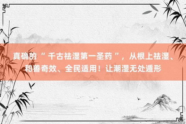 真确的 “ 千古祛湿第一圣药 ”，从根上祛湿、和善奇效、全民适用！让潮湿无处遁形