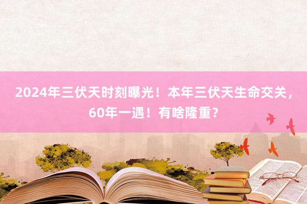 2024年三伏天时刻曝光！本年三伏天生命交关，60年一遇！有啥隆重？