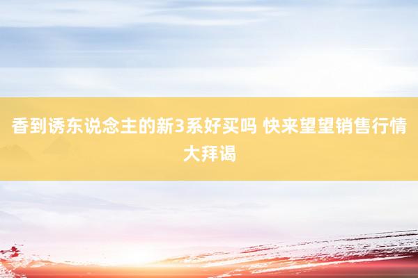 香到诱东说念主的新3系好买吗 快来望望销售行情大拜谒