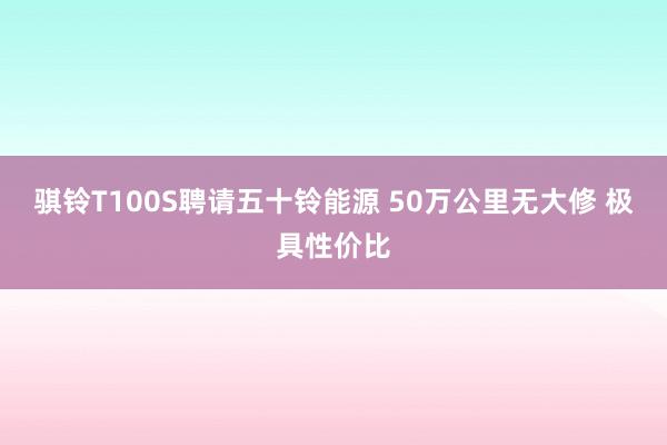 骐铃T100S聘请五十铃能源 50万公里无大修 极具性价比