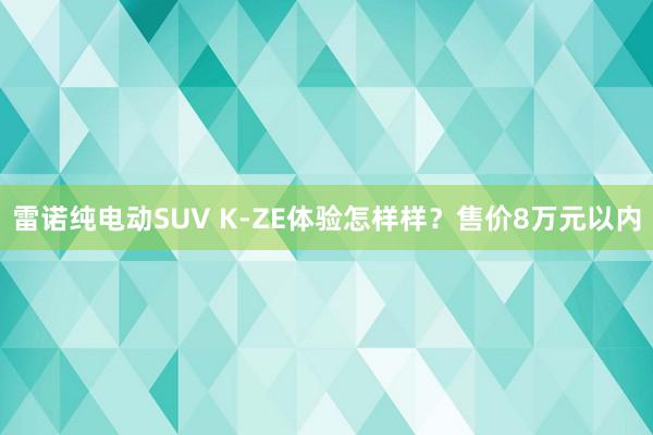 雷诺纯电动SUV K-ZE体验怎样样？售价8万元以内