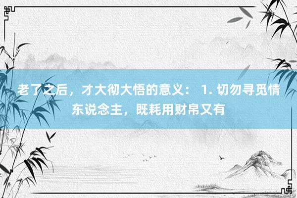 老了之后，才大彻大悟的意义： 1. 切勿寻觅情东说念主，既耗用财帛又有