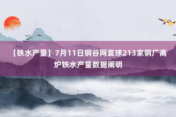 【铁水产量】7月11日钢谷网寰球213家钢厂高炉铁水产量数据阐明