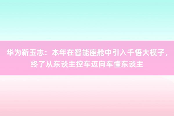 华为靳玉志：本年在智能座舱中引入千悟大模子，终了从东谈主控车迈向车懂东谈主