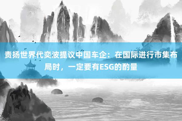 责扬世界代奕波提议中国车企：在国际进行市集布局时，一定要有ESG的酌量