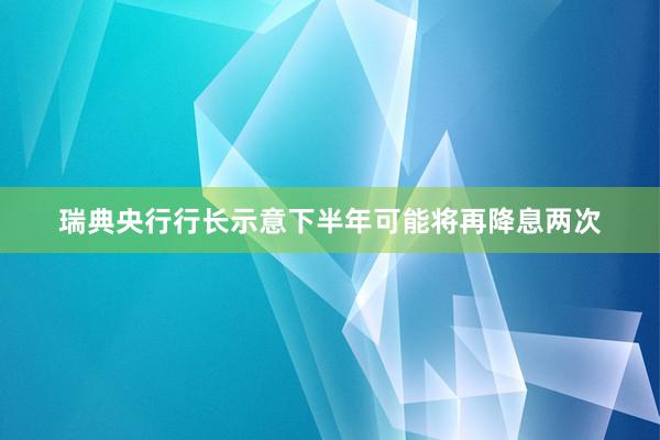 瑞典央行行长示意下半年可能将再降息两次