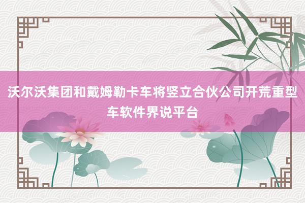 沃尔沃集团和戴姆勒卡车将竖立合伙公司开荒重型车软件界说平台