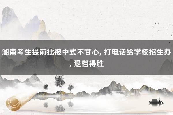 湖南考生提前批被中式不甘心, 打电话给学校招生办, 退档得胜