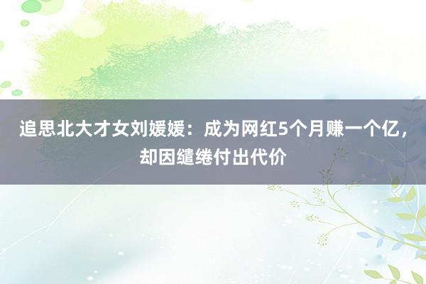 追思北大才女刘媛媛：成为网红5个月赚一个亿，却因缱绻付出代价