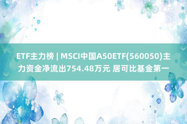 ETF主力榜 | MSCI中国A50ETF(560050)主力资金净流出754.48万元 居可比基金第一