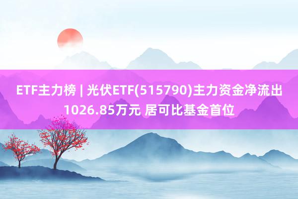 ETF主力榜 | 光伏ETF(515790)主力资金净流出1026.85万元 居可比基金首位