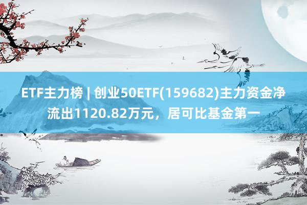 ETF主力榜 | 创业50ETF(159682)主力资金净流出1120.82万元，居可比基金第一