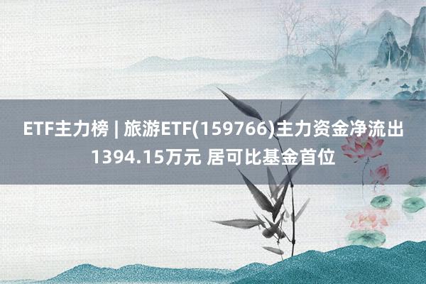 ETF主力榜 | 旅游ETF(159766)主力资金净流出1394.15万元 居可比基金首位