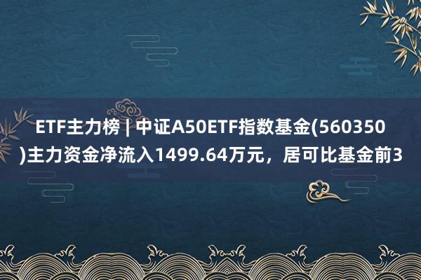 ETF主力榜 | 中证A50ETF指数基金(560350)主力资金净流入1499.64万元，居可比基金前3