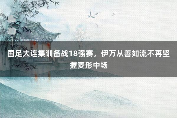 国足大连集训备战18强赛，伊万从善如流不再坚握菱形中场